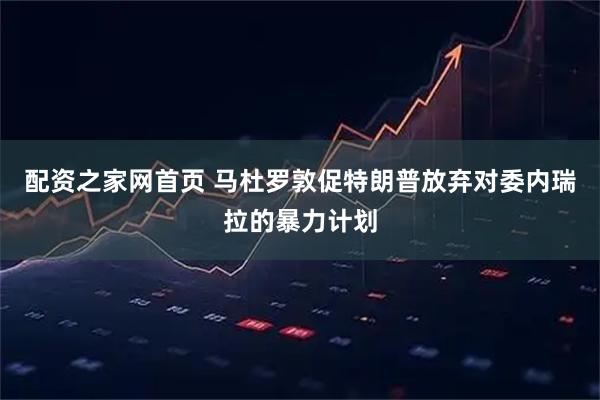 配资之家网首页 马杜罗敦促特朗普放弃对委内瑞拉的暴力计划