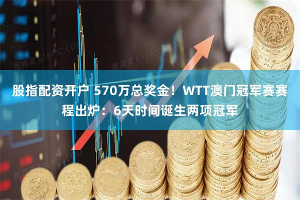 股指配资开户 570万总奖金！WTT澳门冠军赛赛程出炉：6天时间诞生两项冠军