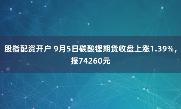 股指配资开户 9月5日碳酸锂期货收盘上涨1.39%，报74260元