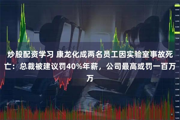 炒股配资学习 康龙化成两名员工因实验室事故死亡：总裁被建议罚40%年薪，公司最高或罚一百万