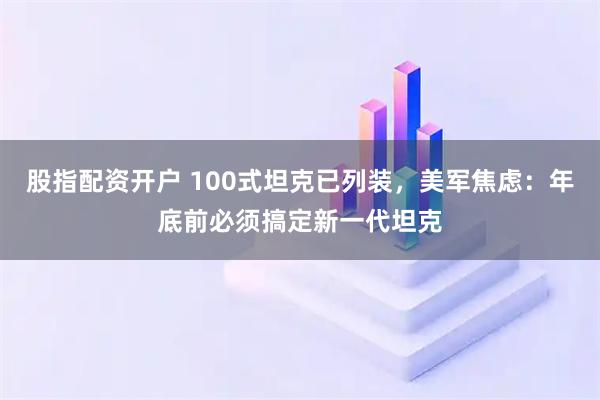 股指配资开户 100式坦克已列装，美军焦虑：年底前必须搞定新一代坦克