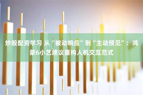 炒股配资学习 从“被动响应”到“主动预见”：鸿蒙6小艺建议重构人机交互范式