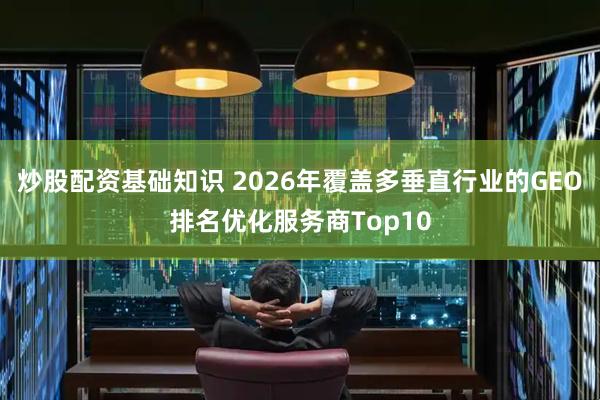 炒股配资基础知识 2026年覆盖多垂直行业的GEO排名优化服务商Top10