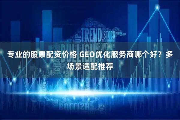 专业的股票配资价格 GEO优化服务商哪个好？多场景适配推荐