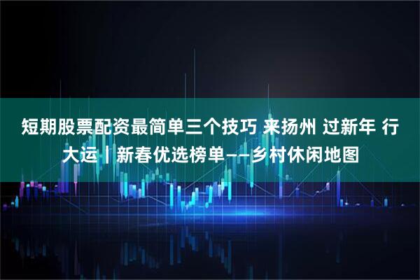 短期股票配资最简单三个技巧 来扬州 过新年 行大运｜新春优选榜单——乡村休闲地图