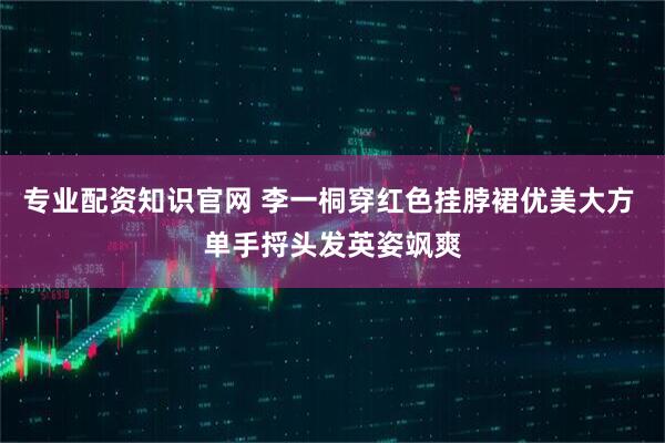 专业配资知识官网 李一桐穿红色挂脖裙优美大方 单手捋头发英姿飒爽