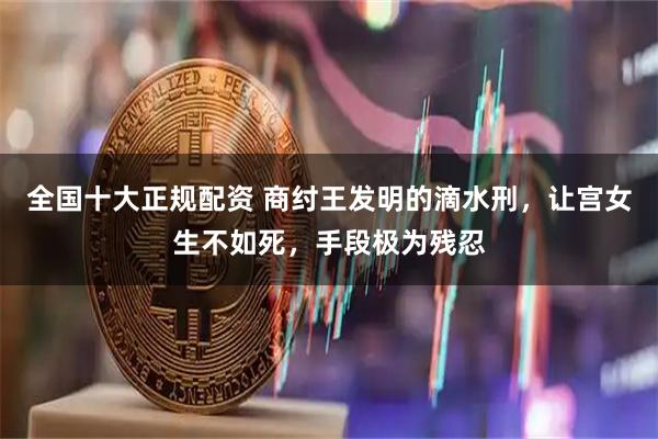 全国十大正规配资 商纣王发明的滴水刑，让宫女生不如死，手段极为残忍