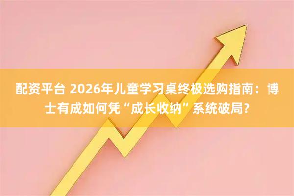 配资平台 2026年儿童学习桌终极选购指南：博士有成如何凭“成长收纳”系统破局？