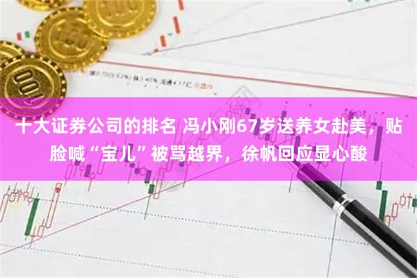 十大证券公司的排名 冯小刚67岁送养女赴美，贴脸喊“宝儿”被骂越界，徐帆回应显心酸