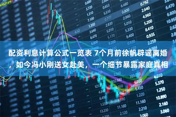 配资利息计算公式一览表 7个月前徐帆辟谣离婚，如今冯小刚送女赴美，一个细节暴露家庭真相