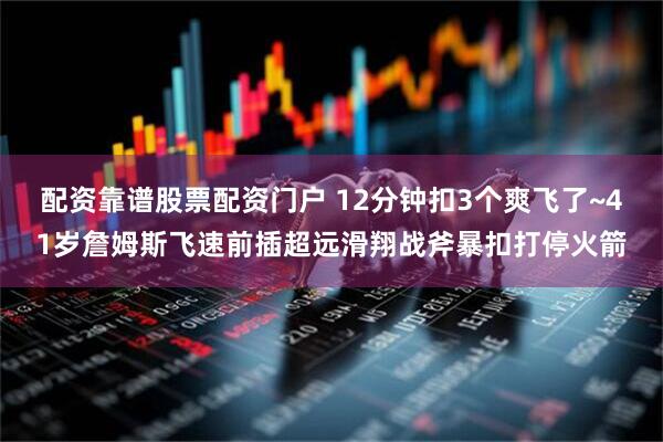配资靠谱股票配资门户 12分钟扣3个爽飞了~41岁詹姆斯飞速前插超远滑翔战斧暴扣打停火箭