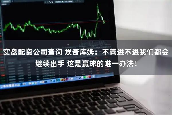 实盘配资公司查询 埃奇库姆：不管进不进我们都会继续出手 这是赢球的唯一办法！