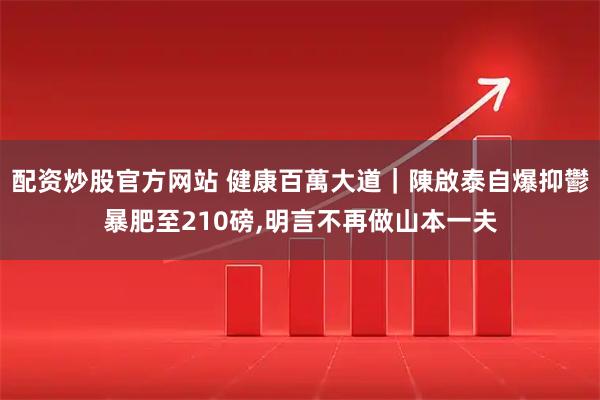配资炒股官方网站 健康百萬大道｜陳啟泰自爆抑鬱暴肥至210磅,明言不再做山本一夫