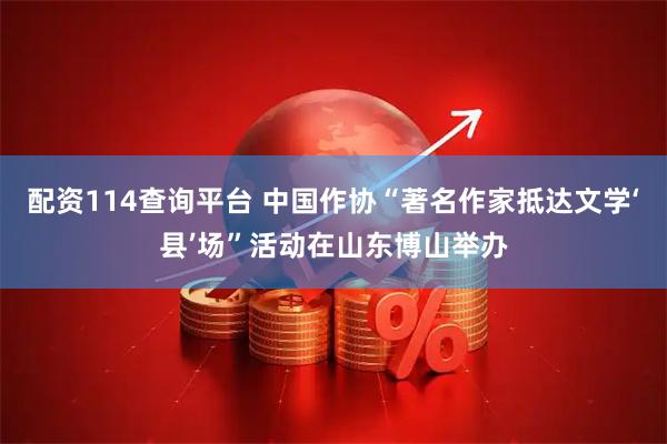 配资114查询平台 中国作协“著名作家抵达文学‘县’场”活动在山东博山举办