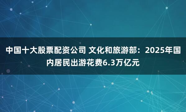 中国十大股票配资公司 文化和旅游部：2025年国内居民出游花费6.3万亿元