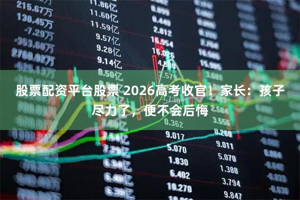 股票配资平台股票 2026高考收官！家长：孩子尽力了，便不会后悔