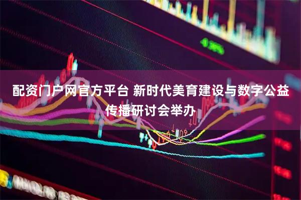 配资门户网官方平台 新时代美育建设与数字公益传播研讨会举办